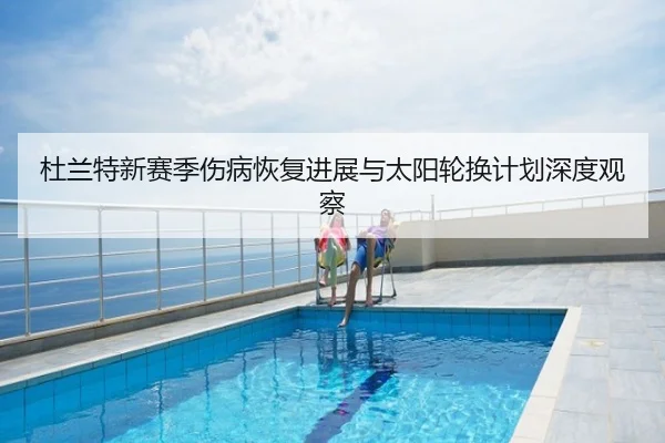 杜兰特新赛季伤病恢复进展与太阳轮换计划深度观察