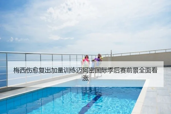 梅西伤愈复出加量训练迈阿密国际季后赛前景全面看涨