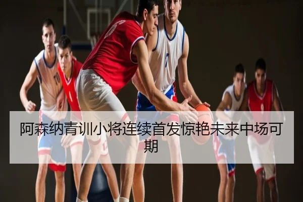 阿森纳青训小将连续首发惊艳未来中场可期